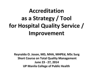 Accreditation
as a Strategy / Tool
for Hospital Quality Service /
Improvement
Reynaldo O. Joson, MD, MHA, MHPEd, MSc Surg
Short Course on Total Quality Management
June 23 - 27, 2014
UP Manila College of Public Health
 