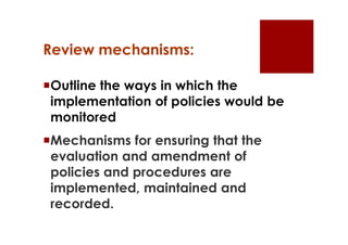 Review mechanisms:

Outline the ways in which the
 implementation of policies would be
 monitored
Mechanisms for ensuring that the
 evaluation and amendment of
 policies and procedures are
 implemented, maintained and
 recorded.
 