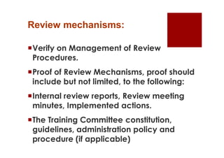 Review mechanisms:

Verify on Management of Review
 Procedures.
Proof of Review Mechanisms, proof should
 include but not limited, to the following:
Internal review reports, Review meeting
 minutes, Implemented actions.
The Training Committee constitution,
 guidelines, administration policy and
 procedure (if applicable)
 