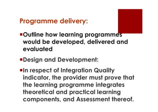 Programme delivery:
Outline how learning programmes
 would be developed, delivered and
 evaluated
Design and Development:
In respect of Integration Quality
 indicator, the provider must prove that
 the learning programme integrates
 theoretical and practical learning
 components, and Assessment thereof.
 