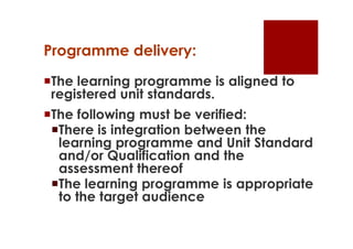 Programme delivery:
The learning programme is aligned to
 registered unit standards.
The following must be verified:
 There is integration between the
  learning programme and Unit Standard
  and/or Qualification and the
  assessment thereof
 The learning programme is appropriate
  to the target audience
 