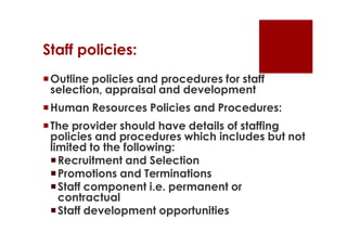 Staff policies:
 Outline policies and procedures for staff
  selection, appraisal and development
 Human Resources Policies and Procedures:
 The provider should have details of staffing
  policies and procedures which includes but not
  limited to the following:
   Recruitment and Selection
   Promotions and Terminations
   Staff component i.e. permanent or
    contractual
   Staff development opportunities
 