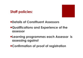 Staff policies:

Details of Constituent Assessors
Qualifications and Experience of the
 assessor
Learning programmes each Assessor is
 assessing against
Confirmation of proof of registration
 