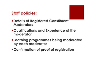 Staff policies:
Details of Registered Constituent
 Moderators
Qualifications and Experience of the
 moderator
Learning programmes being moderated
 by each moderator
Confirmation of proof of registration
 