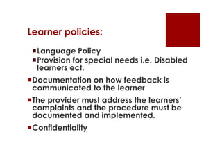 Learner policies:
 Language Policy
 Provision for special needs i.e. Disabled
  learners ect.
Documentation on how feedback is
 communicated to the learner
The provider must address the learners’
 complaints and the procedure must be
 documented and implemented.
Confidentiality
 