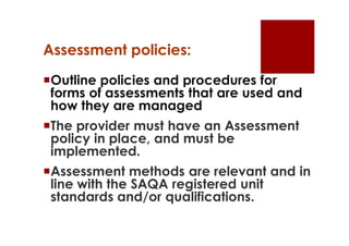 Assessment policies:
Outline policies and procedures for
 forms of assessments that are used and
 how they are managed
The provider must have an Assessment
 policy in place, and must be
 implemented.
Assessment methods are relevant and in
 line with the SAQA registered unit
 standards and/or qualifications.
 