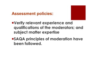 Assessment policies:

Verify relevant experience and
 qualifications of the moderators; and
 subject matter expertise
SAQA principles of moderation have
 been followed.
 