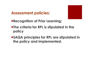 Assessment policies:

Recognition of Prior Learning:
The criteria for RPL is stipulated in the
 policy
SAQA principles for RPL are stipulated in
 the policy and implemented.
 