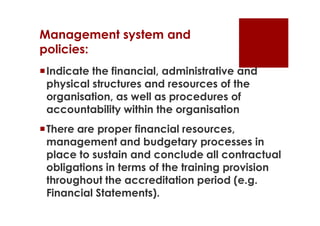 Management system and
policies:
Indicate the financial, administrative and
 physical structures and resources of the
 organisation, as well as procedures of
 accountability within the organisation
There are proper financial resources,
 management and budgetary processes in
 place to sustain and conclude all contractual
 obligations in terms of the training provision
 throughout the accreditation period (e.g.
 Financial Statements).
 