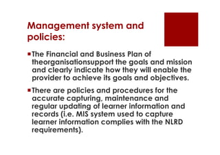 Management system and
policies:
The Financial and Business Plan of
 theorganisationsupport the goals and mission
 and clearly indicate how they will enable the
 provider to achieve its goals and objectives.
There are policies and procedures for the
 accurate capturing, maintenance and
 regular updating of learner information and
 records (i.e. MIS system used to capture
 learner information complies with the NLRD
 requirements).
 