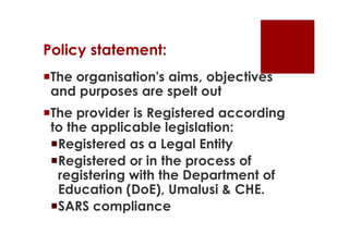 Policy statement:
The organisation's aims, objectives
 and purposes are spelt out
The provider is Registered according
 to the applicable legislation:
 Registered as a Legal Entity
 Registered or in the process of
  registering with the Department of
  Education (DoE), Umalusi & CHE.
 SARS compliance
 
