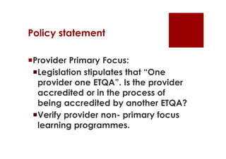 Policy statement

Provider Primary Focus:
 Legislation stipulates that “One
  provider one ETQA”. Is the provider
  accredited or in the process of
  being accredited by another ETQA?
 Verify provider non- primary focus
  learning programmes.
 
