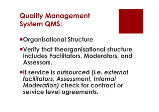 Quality Management
System QMS:

Organisational Structure
Verify that theorganisational structure
 includes Facilitators, Moderators, and
 Assessors.
If service is outsourced (i.e. external
 facilitators, Assessment, Internal
 Moderation) check for contract or
 service level agreements.
 
