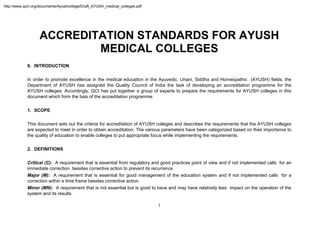 http://www.qcin.org/documents/Ayushcollege/Draft_AYUSH_medical_colleges.pdf




                   ACCREDITATION STANDARDS FOR AYUSH
                           MEDICAL COLLEGES
            0. INTRODUCTION

            In order to promote excellence in the medical education in the Ayuvedic, Unani, Siddha and Homeopathic (AYUSH) fields, the
            Department of AYUSH has assigned the Quality Council of India the task of developing an accreditation programme for the
            AYUSH colleges. Accordingly, QCI has put together a group of experts to prepare the requirements for AYUSH colleges in this
            document which form the bais of the accreditation programme.


            1. SCOPE

            This document sets out the criteria for accreditation of AYUSH colleges and describes the requirements that the AYUSH colleges
            are expected to meet in order to obtain accreditation. The various parameters have been categorized based on their importance to
            the quality of education to enable colleges to put appropriate focus while implementing the requirements.


            2. DEFINITIONS

            Critical (C): A requirement that is essential from regulatory and good practices point of view and if not implemented calls for an
            immediate correction .besides corrective action to prevent its recurrence
            Major (M): A requirement that is essential for good management of the education system and if not implemented calls for a
            correction within a time frame besides corrective action.
            Minor (MN): A requirement that is not essential but is good to have and may have relatively less impact on the operation of the
            system and its results.

                                                                              1 
             
 