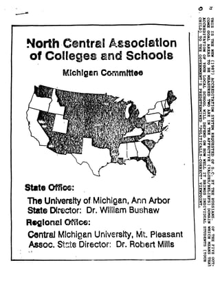 North C ntrali esoclatIon
of Colleges and Schools
Mkkhlgin Coommm tee
State O i :
The University of: Michigan, Ann for
State Df ^tor: Dr. William Buhaw
Regional M. cm:
Centred Michigan University, MI:. Pleasant
Assoc. Site Director : Dr. Robert Mills
OVA 'm
CMvd ~H
H O U)
•
	
"t'' 3
•
	
H ~~
•
	
°• x
O o cn
OM
1.4 O
o
n
•
	
pM
:dcn MC
Mf) CIH
•
	
~1 H
1 O 0.H
MV OH
HH
~x
[d H Fn
•
	
xH
am M
rob Ox
H• Cy• M M
0~°x
04M
t 0 nH
OM M M•
	
~•
	
r Ccn
OH A
•
	
H M •a
W NW
HH W
'U cn H M
•
	
M
H H~+ I11 9d
HC can
•
	
H (n
H O
CI
	
cn
Lz
•
	
moM
M O~
•
	
M
k to M
O
H0
~tI
 