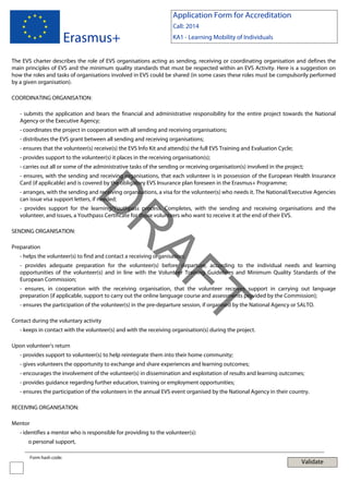 Application Form for Accreditation

Erasmus+

Call: 2014
KA1 - Learning Mobility of Individuals

The EVS charter describes the role of EVS organisations acting as sending, receiving or coordinating organisation and defines the
main principles of EVS and the minimum quality standards that must be respected within an EVS Activity. Here is a suggestion on
how the roles and tasks of organisations involved in EVS could be shared (in some cases these roles must be compulsorily performed
by a given organisation).
COORDINATING ORGANISATION:
- submits the application and bears the financial and administrative responsibility for the entire project towards the National
Agency or the Executive Agency;
- coordinates the project in cooperation with all sending and receiving organisations;
- distributes the EVS grant between all sending and receiving organisations;
- ensures that the volunteer(s) receive(s) the EVS Info Kit and attend(s) the full EVS Training and Evaluation Cycle;
- provides support to the volunteer(s) it places in the receiving organisation(s);
- carries out all or some of the administrative tasks of the sending or receiving organisation(s) involved in the project;
- ensures, with the sending and receiving organisations, that each volunteer is in possession of the European Health Insurance
Card (if applicable) and is covered by the obligatory EVS Insurance plan foreseen in the Erasmus+ Programme;

D

- arranges, with the sending and receiving organisations, a visa for the volunteer(s) who needs it. The National/Executive Agencies
can issue visa support letters, if needed;
- provides support for the learning/Youthpass process. Completes, with the sending and receiving organisations and the
volunteer, and issues, a Youthpass Certificate for those volunteers who want to receive it at the end of their EVS.

Preparation

AF
R

SENDING ORGANISATION:

- helps the volunteer(s) to find and contact a receiving organisation;

- provides adequate preparation for the volunteer(s) before departure, according to the individual needs and learning
opportunities of the volunteer(s) and in line with the Volunteer Training Guidelines and Minimum Quality Standards of the
European Commission;
- ensures, in cooperation with the receiving organisation, that the volunteer receives support in carrying out language
preparation (if applicable, support to carry out the online language course and assessments provided by the Commission);

Contact during the voluntary activity

T

- ensures the participation of the volunteer(s) in the pre-departure session, if organised by the National Agency or SALTO.

- keeps in contact with the volunteer(s) and with the receiving organisation(s) during the project.
Upon volunteer’s return
- provides support to volunteer(s) to help reintegrate them into their home community;
- gives volunteers the opportunity to exchange and share experiences and learning outcomes;
- encourages the involvement of the volunteer(s) in dissemination and exploitation of results and learning outcomes;
- provides guidance regarding further education, training or employment opportunities;
- ensures the participation of the volunteers in the annual EVS event organised by the National Agency in their country.
RECEIVING ORGANISATION:
Mentor
- identifies a mentor who is responsible for providing to the volunteer(s):
o personal support,
Form hash code:

Validate

 
