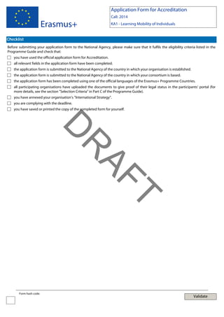 Application Form for Accreditation

Erasmus+

Call: 2014
KA1 - Learning Mobility of Individuals

Checklist
Before submitting your application form to the National Agency, please make sure that it fulfils the eligibility criteria listed in the
Programme Guide and check that:
you have used the official application form for Accreditation.
all relevant fields in the application form have been completed.
the application form is submitted to the National Agency of the country in which your organisation is established.
the application form is submitted to the National Agency of the country in which your consortium is based.
the application form has been completed using one of the official languages of the Erasmus+ Programme Countries.
all participating organisations have uploaded the documents to give proof of their legal status in the participants' portal (for
more details, see the section "Selection Criteria" in Part C of the Programme Guide).
you have annexed your organisation’s “International Strategy”.
you are complying with the deadline.
you have saved or printed the copy of the completed form for yourself.

T

AF
R

D
Form hash code:

Validate

 