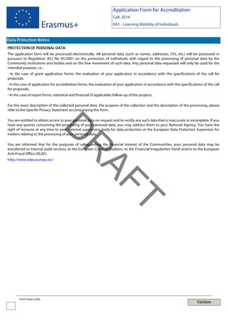 Application Form for Accreditation

Erasmus+

Call: 2014
KA1 - Learning Mobility of Individuals

Data Protection Notice
PROTECTION OF PERSONAL DATA
The application form will be processed electronically. All personal data (such as names, addresses, CVs, etc.) will be processed in
pursuant to Regulation (EC) No 45/2001 on the protection of individuals with regard to the processing of personal data by the
Community institutions and bodies and on the free movement of such data. Any personal data requested will only be used for the
intended purpose, i.e.:
- In the case of grant application forms: the evaluation of your application in accordance with the specifications of the call for
proposals,
- In the case of application for accreditation forms: the evaluation of your application in accordance with the specifications of the call
for proposals,
- In the case of report forms: statistical and financial (if applicable) follow-up of the projects.
For the exact description of the collected personal data, the purpose of the collection and the description of the processing, please
refer to the Specific Privacy Statement accompanying this form.

D

You are entitled to obtain access to your personal data on request and to rectify any such data that is inaccurate or incomplete. If you
have any queries concerning the processing of your personal data, you may address them to your National Agency. You have the
right of recourse at any time to your national supervising body for data protection or the European Data Protection Supervisor for
matters relating to the processing of your personal data.

http://www.edps.europa.eu/

T

AF
R

You are informed that for the purposes of safeguarding the financial interest of the Communities, your personal data may be
transferred to internal audit services, to the European Court of Auditors, to the Financial Irregularities Panel and/or to the European
Anti-Fraud Office (OLAF).

Form hash code:

Validate

 