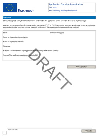 Application Form for Accreditation

Erasmus+

Call: 2014
KA1 - Learning Mobility of Individuals

Signature
I, the undersigned, certify that the information contained in this application form is correct to the best of my knowledge.
I declare to be aware of the Erasmus+ quality standards (ECVET or EVS Charter) that represent a reference for the accreditation
process. I undertake to adhere to these standards at all times if the organisation I represent will be accredited.
Place:

Date (dd-mm-yyyy):

Name of the applicant organisation:
Name of legal representative:
Signature:
National ID number of the signing person (if requested by the National Agency):

Print Signature

T

AF
R

D

Stamp of the applicant organisation (if applicable):

Form hash code:

Validate

 