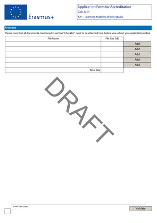 Application Form for Accreditation

Erasmus+

Call: 2014
KA1 - Learning Mobility of Individuals

Annexes
Please note that all documents mentioned in section "Checklist" need to be attached here before you submit your application online.
File Name

File Size (kB)

Add
Add
Add
Add
Add
Total Size

T

AF
R

D
Form hash code:

Validate

 