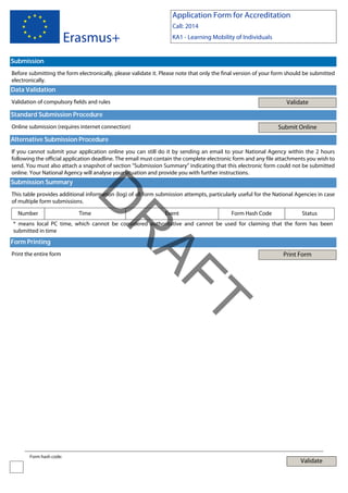 Application Form for Accreditation

Erasmus+

Call: 2014
KA1 - Learning Mobility of Individuals

Submission
Before submitting the form electronically, please validate it. Please note that only the final version of your form should be submitted
electronically.

Data Validation
Validate

Validation of compulsory fields and rules

Standard Submission Procedure
Submit Online

Online submission (requires internet connection)

Alternative Submission Procedure
If you cannot submit your application online you can still do it by sending an email to your National Agency within the 2 hours
following the official application deadline. The email must contain the complete electronic form and any file attachments you wish to
send. You must also attach a snapshot of section "Submission Summary" indicating that this electronic form could not be submitted
online. Your National Agency will analyse your situation and provide you with further instructions.

Submission Summary

Number

D

This table provides additional information (log) of all form submission attempts, particularly useful for the National Agencies in case
of multiple form submissions.
Time

Event

Form Hash Code

Status

Form Printing
Print the entire form

Print Form

T

AF
R

* means local PC time, which cannot be considered authoritative and cannot be used for claiming that the form has been
submitted in time

Form hash code:

Validate

 