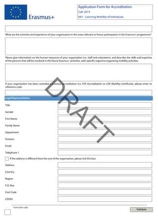 Application Form for Accreditation

Erasmus+

Call: 2014
KA1 - Learning Mobility of Individuals

What are the activities and experience of your organisation in the areas relevant to future participation in the Erasmus+ programme?

Please give information on the human resources of your organisation (i.e. staff and volunteers), and describe the skills and expertise
of the persons that will be involved in the future Erasmus+ activities, with specific regard to organising mobility activities.

Legal Representative

Gender
First Name
Family Name
Department

Email

T

Position

AF
R

Title

D

If your organisation has been awarded a previous accreditation (i.e. EVS Accreditation or LDV Mobility Certificate), please enter its
reference code.

Telephone 1
If the address is different from the one of the organisation, please tick this box
Address
Country
Region
P.O. Box
Post Code
CEDEX
Form hash code:

Validate

 