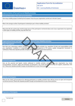 Application Form for Accreditation

Erasmus+

Call: 2014
KA1 - Learning Mobility of Individuals

Implementation of Past and Current Mobility Activities
General Information: Past and Current Activities
How many mobility projects funded by the European Union has your organisation carried out in the last 3 years?

What is the average number of participants involved per year in these mobility activities?

Please describe the activity type and the target group of the participants mentioned above and, if your organisation has experience
in other types of mobility activities, describe them too.

Project Management

D

Organisational Issues and Qualitative Management of Future Mobility Activities

Practical Arrangements

AF
R

How does your organisation address management issues in mobility activities (e.g. repartition of tasks and responsibilities inside
your organisation, modalities of cooperation with partners, management of EU grants, quality management framework or
certificates)? Please also stipulate possible changes and developments to your future practices.

T

How are the practical and logistic matters addressed in mobility activities carried out by your organisation (e.g. travel,
accommodation, insurance, safety and protection of participants, visa, social security, mentoring and support, preparatory visits
etc.)? Please also stipulate possible changes and developments to your future practices.

Selection of Participants
What are the criteria and procedures for selecting participants in mobility activities? How will you ensure an open and transparent
recruitment process? Please also stipulate possible changes and developments to your future practices.

Preparation of Participants

Form hash code:

Validate

 