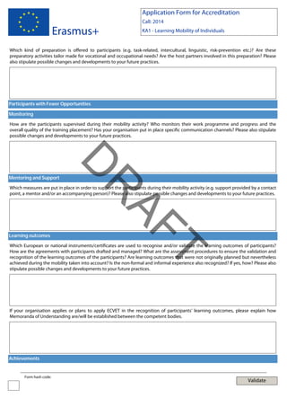 Application Form for Accreditation

Erasmus+

Call: 2014
KA1 - Learning Mobility of Individuals

Which kind of preparation is offered to participants (e.g. task-related, intercultural, linguistic, risk-prevention etc.)? Are these
preparatory activities tailor made for vocational and occupational needs? Are the host partners involved in this preparation? Please
also stipulate possible changes and developments to your future practices.

Participants with Fewer Opportunities
Monitoring
How are the participants supervised during their mobility activity? Who monitors their work programme and progress and the
overall quality of the training placement? Has your organisation put in place specific communication channels? Please also stipulate
possible changes and developments to your future practices.

AF
R

D

Mentoring and Support

Which measures are put in place in order to support the participants during their mobility activity (e.g. support provided by a contact
point, a mentor and/or an accompanying person)? Please also stipulate possible changes and developments to your future practices.

Learning outcomes

T

Which European or national instruments/certificates are used to recognise and/or validate the learning outcomes of participants?
How are the agreements with participants drafted and managed? What are the assessment procedures to ensure the validation and
recognition of the learning outcomes of the participants? Are learning outcomes that were not originally planned but nevertheless
achieved during the mobility taken into account? Is the non-formal and informal experience also recognized? If yes, how? Please also
stipulate possible changes and developments to your future practices.

If your organisation applies or plans to apply ECVET in the recognition of participants' learning outcomes, please explain how
Memoranda of Understanding are/will be established between the competent bodies.

Achievements

Form hash code:

Validate

 