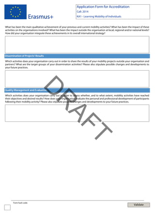 Application Form for Accreditation

Erasmus+

Call: 2014
KA1 - Learning Mobility of Individuals

What has been the main qualitative achievement of your previous and current mobility activities? What has been the impact of these
activities on the organisations involved? What has been the impact outside the organisation at local, regional and/or national levels?
How did your organisation integrate these achievements in its overall international strategy?

Dissemination of Projects' Results
Which activities does your organisation carry out in order to share the results of your mobility projects outside your organisation and
partners? What are the target groups of your dissemination activities? Please also stipulate possible changes and developments to
your future practices.

D

Quality Management and Evaluation

T

AF
R

Which activities does your organisation carry out in order to assess whether, and to what extent, mobility activities have reached
their objectives and desired results? How does your organisation evaluate the personal and professional development of participants
following their mobility activity? Please also stipulate possible changes and developments to your future practices.

Form hash code:

Validate

 