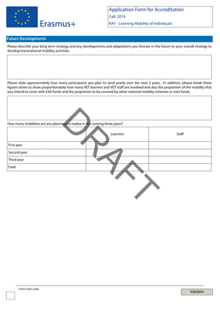 Application Form for Accreditation

Erasmus+

Call: 2014
KA1 - Learning Mobility of Individuals

Future Developments
Please describe your long term strategy and any developments and adaptations you foresee in the future to your overall strategy to
develop transnational mobility activities.

Please state approximately how many participants you plan to send yearly over the next 3 years. In addition, please break these
figures down to show proportionately how many VET learners and VET staff are involved and also the proportion of the mobility that
you intend to cover with E4A funds and the proportion to be covered by other national mobility schemes or own funds.

First year
Second year
Third year
Total

Learners

Staff

T

AF
R

D

How many mobilities are you planning to realize in the coming three years?

Form hash code:

Validate

 