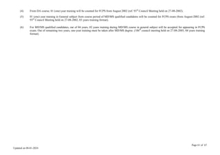 Page 61 of 67
Updated on 08-01-2024
(4) From DA course, 01 (one) year training will be counted for FCPS from August 2002 (ref. 93rd
Council Meeting held on 27-08-2002).
(5) 01 (one) year training in General subject from course period of MD/MS qualified candidates will be counted for FCPS exam (from August-2002 (ref.
93rd
Council Meeting held on 27-08-2002, 03 years training format).
(6) For MD/MS qualified candidates, out of 04 years, 02 years training during MD/MS course in general subject will be accepted for appearing in FCPS
exam. Out of remaining two years, one-year training must be taken after MD/MS degree. (106th
council meeting held on 27-08-2005, 04 years training
format).
 