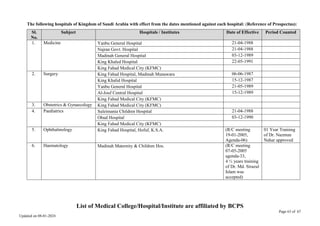 Page 63 of 67
Updated on 08-01-2024
The following hospitals of Kingdom of Saudi Arabia with effect from the dates mentioned against each hospital: (Reference of Prospectus):
Sl.
No.
Subject Hospitals / Institutes Date of Effective Period Counted
1. Medicine Yanbu General Hospital 21-04-1988
Najran Govt. Hospital 21-04-1988
Madinah General Hospital 03-12-1989
King Khaled Hospital 22-05-1991
King Fahad Medical City (KFMC)
2. Surgery King Fahad Hospital, Madinah Munawara 06-06-1987
King Khalid Hospital 15-12-1987
Yanbu General Hospital 21-05-1989
Al-Jouf Central Hospital 15-12-1989
King Fahad Medical City (KFMC)
3. Obstetrics & Gynaecology King Fahad Medical City (KFMC)
4. Paediatrics Suleimania Children Hospital 21-04-1988
Ohud Hospital 03-12-1990
King Fahad Medical City (KFMC)
5. Ophthalmology King Fahad Hospital, Hofuf, K.S.A. (R/C meeting
19-01-2005,
Agenda-06)
01 Year Training
of Dr. Nazmun
Nahar approved
6. Haematology Madinah Maternity & Children Hos. (R/C meeting
07-05-2005
agenda-33,
4 ½ years training
of Dr. Md. Sirazul
Islam was
accepted)
List of Medical College/Hospital/Institute are affiliated by BCPS
 