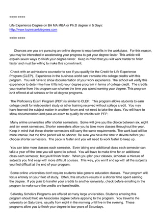 ==== ====

Life Experience Degree on BA MA MBA or Ph.D degree in 5 Days:
http://www.topinstantdegrees.com

==== ====



Chances are you are pursuing an online degree to reap benefits in the workplace. For this reason,
you may be interested in accelerating your progress to get your degree faster. This article will
explain seven ways to finish your degree faster. Keep in mind that you will work harder to finish
faster and must be willing to make this commitment.

Check with an admissions counselor to see if you qualify for the Credit for Life Experience
Program (CLEP). Experience in the business world can translate into college credits with this
program. You will have to show documentation of your work experience. The school will verify this
experience to determine how it fits into your degree program in terms of college credit. The credits
you receive from this program can shorten the time you spend earning your degree. This program
isn't offered at all schools or for all degree programs.

The Proficiency Exam Program (PEP) is similar to CLEP. This program allows students to earn
college credit for independent study or other training received without college credit. You may
have learned the subject matter in another forum and not need to take the class. You will have to
show documentation and pass an exam to qualify for credits with PEP.

Many online universities offer shorter semesters. Some will give you the choice between six, eight
and ten week semesters. Shorter semesters allow you to take more classes throughout the year.
Keep in mind that these shorter semesters still carry the same requirements. The work load will be
more intense, but the time period will be shorter. Be sure you have the time to devote before you
choose shorter semesters. The pace is faster and you will need to work faster to keep up.

You can take more classes each semester. Even taking one additional class each semester can
take a year off the time you will spend in school. You will have to make time for an additional
class each semester, but you'll finish faster. When you plan your classes, schedule a mixture of
subjects you find easy with more difficult courses. This way, you won't end up with all the subjects
you find difficult at the end of your program.

Some online universities don't require students take general education classes. Your program will
focus entirely on your field of study. Often, this structure results in a shorter time spent earning
the degree. If you plan to transfer your credits to another university, check before enrolling in the
program to make sure the credits are transferable.

Saturday Scholars Programs are offered at many large universities. Students entering this
program should hold an Associates degree before applying to the program. You travel to the
university on Saturdays, usually from eight in the morning until five in the evening. These
programs allow you to finish your degree in two years of Saturdays.
 