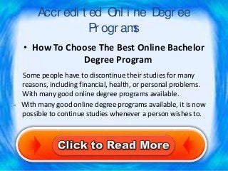 Accr edi t ed O i ne D ee
                       nl    egr
                  Pr ogr ams
   • How To Choose The Best Online Bachelor
               Degree Program
  Some people have to discontinue their studies for many
  reasons, including financial, health, or personal problems.
  With many good online degree programs available.
- With many good online degree programs available, it is now
  possible to continue studies whenever a person wishes to.
 