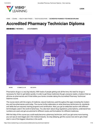 11/21/2018 Accredited Pharmacy Technician Diploma - Visio Learning
https://www.visiolearning.co.uk/course/accredited-pharmacy-technician-diploma/ 1/14
LOGIN
Prescription drugs is a very big industry. With loads of people getting sick all the time, the need for drugs is
necessary for them to get better quickly. In order to get these medicines though, everyone needs a medium that we
all know as pharmacists and if that tickles your bones consider taking this Accredited Pharmacy Technician
Diploma course.
The course starts with the origins of medicine, natural medicines used throughout the ages including the modern
era, and how pharmacies work today. The course further elaborates on what pharmacy technicians do, standards
and skills that are required, training programs and certi cation. Next, you get an elaborate section with different
terminologies used in the world of pharmacy. You also learn about drug regulations, prescriptions, understand how
numbers are used, and get accustomed to different routes and formulation for different medicines.
With the help of this course you could easily become a pharmacy technician, and if you get some more training,
you can eye an even bigger job in the medical industry. So stop delaying, get this course now and to get a head
start in one of the biggest industries in the world.
HOME / COURSE / HEALTH AND FITNESS / TEACH & EDUCATION / ACCREDITED PHARMACY TECHNICIAN DIPLOMA
Accredited Pharmacy Technician Diploma
( 7 REVIEWS ) 672 STUDENTS
HOME CURRICULUM REVIEWS
 