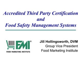 Accredited Third Party Certification
and
Food Safety Management Systems
Jill Hollingsworth, DVM
Group Vice President
Food Marketing Institute
 