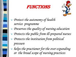  Protect the autonomy of health
service programme
 Preserves the quality of nursing education
 Protects the public from ill-prepared nurses
 Protects the institution from political
pressure
 helps the practioner for the ever expanding
or the broad scope of nursing practices
FUNCTIONS
 