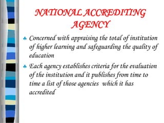 NATIONAL ACCREDITING
AGENCY
 Concerned with appraising the total of institution
of higher learning and safeguarding the quality of
education
 Each agency establishes criteria for the evaluation
of the institution and it publishes from time to
time a list of those agencies which it has
accredited
 
