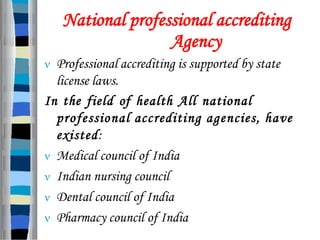 National professional accrediting
Agency
 Professional accrediting is supported by state
license laws.
In the field of health All national
professional accrediting agencies, have
existed:
 Medical council of India
 Indian nursing council
 Dental council of India
 Pharmacy council of India
 