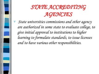 STATE ACCREDITING
AGENCIES
 State universities commissions and other agency
are authorized in some state to evaluate college, to
give initial approval to institutions to higher
learning to formulate standards, to issue licenses
and to have various other responsibilities.
 