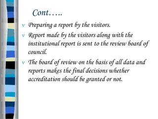 Cont…..
 Preparing a report by the visitors.
 Report made by the visitors along with the
institutional report is sent to the review board of
council.
 The board of review on the basis of all data and
reports makes the final decisions whether
accreditation should be granted or not.
 