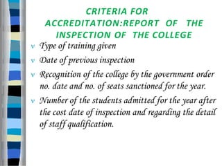 CRITERIA FOR
ACCREDITATION:REPORT OF THE
INSPECTION OF THE COLLEGE
 Type of training given
 Date of previous inspection
 Recognition of the college by the government order
no. date and no. of seats sanctioned for the year.
 Number of the students admitted for the year after
the cost date of inspection and regarding the detail
of staff qualification.
 
