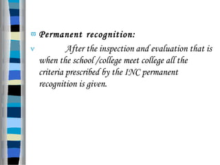  Permanent recognition:
 After the inspection and evaluation that is
when the school /college meet college all the
criteria prescribed by the INC permanent
recognition is given.
 