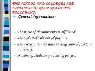 THE SCHOOL AND COLLEGES ARE
EXPECTED TO KEEP READY THE
FOLLOWING:
 General information:
 The name of the university is affiliated.
 Date of establishment of program
 Date recognition by state nursing council , INC or
university.
 Number of students graduating per year.
 