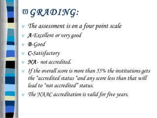 GRADING:
 The assessment is on a four point scale
 A-Excellent or very good
 B-Good
 C-Satisfactory
 NA- notaccredited.
 If the overall score is more than 55% the institutions gets
the “accredited status “and any score less than that will
lead to “not accredited” status.
 The NAAC accreditation is valid for five years.
 