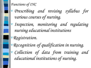 Functions of INC
 Prescribing and revising syllabus for
various courses of nursing.
 Inspection, monitoring and regulating
nursing educational institutions
Registration.
Recognition of qualification in nursing.
 Collection of data from training and
educational institutions of nursing.
 