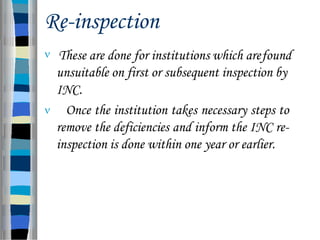 Re-inspection
 These are done for institutions which arefound
unsuitable on first or subsequent inspection by
INC.
 Once the institution takes necessary steps to
remove the deficiencies and inform the INC re-
inspection is done within one year or earlier.
 