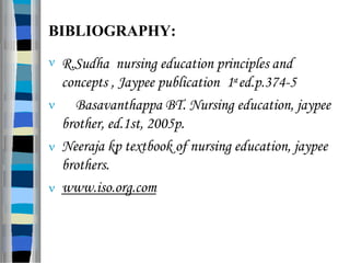 BIBLIOGRAPHY:
 R.Sudha nursing education principles and
concepts , Jaypee publication 1sted.p.374-5
 Basavanthappa BT. Nursing education, jaypee
brother, ed.1st, 2005p.
 Neeraja kp textbook of nursing education, jaypee
brothers.
 www.iso.org.com
 