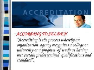 – ACCORDING TO SELDEN
“Accrediting is the process whereby an
organization agency recognizes a college or
university or a program of study as having
met certain predetermined qualifications and
standard”.
 