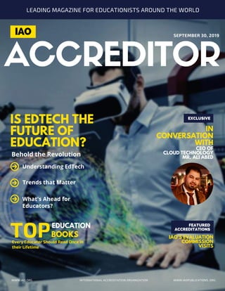 ACCREDITOR
IS EDTECH THE
FUTURE OF
EDUCATION?
EDUCATION
TOP
IN
CONVERSATION
WITH
CEO OF
CLOUD TECHNOLOGY
MR. ALI ABED
EXCLUSIVE
Behold the Revolution
Every Educator Should Read Once in
their Lifetime
SEPTEMBER 30, 2019
INTERNATIONAL ACCREDITATION ORGANIZATION WWW.IAOPUBLICATIONS..ORG
IAO
Understanding EdTech
What's Ahead for
Educators?
Trends that Matter
LEADING MAGAZINE FOR EDUCATIONISTS AROUND THE WORLD
WWW.IAO.ORG
BOOKS
FEATURED
ACCREDITATIONS
IAO'S EVALUATION
COMMISSION
VISITS
 